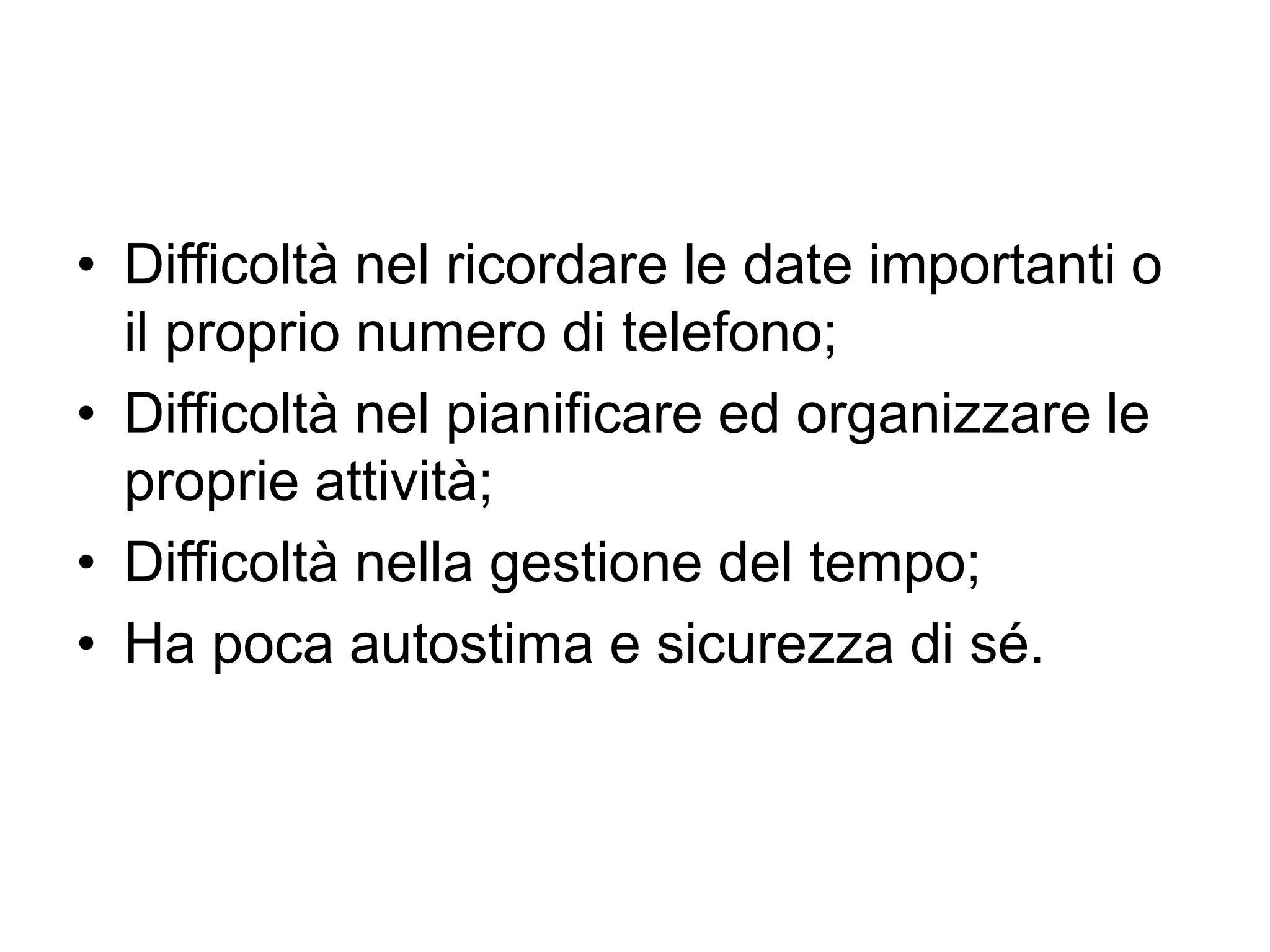 • Difficoltà nel ricordare le date importanti o
il proprio numero di telefono;
• Difficoltà nel pianificare ed organizzare le
proprie attività;
• Difficoltà nella gestione del tempo;
• Ha poca autostima e sicurezza di sé.
 