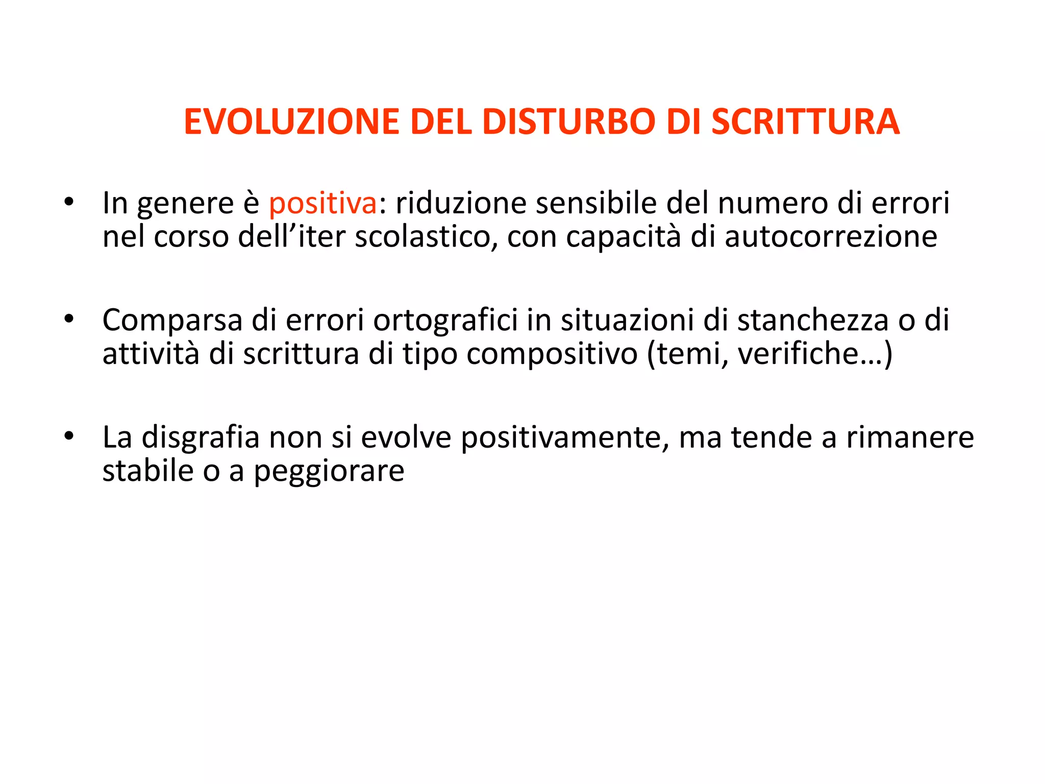 EVOLUZIONE DEL DISTURBO DI SCRITTURA
• In genere è positiva: riduzione sensibile del numero di errori
nel corso dell’iter scolastico, con capacità di autocorrezione
• Comparsa di errori ortografici in situazioni di stanchezza o di
attività di scrittura di tipo compositivo (temi, verifiche…)
• La disgrafia non si evolve positivamente, ma tende a rimanere
stabile o a peggiorare
 