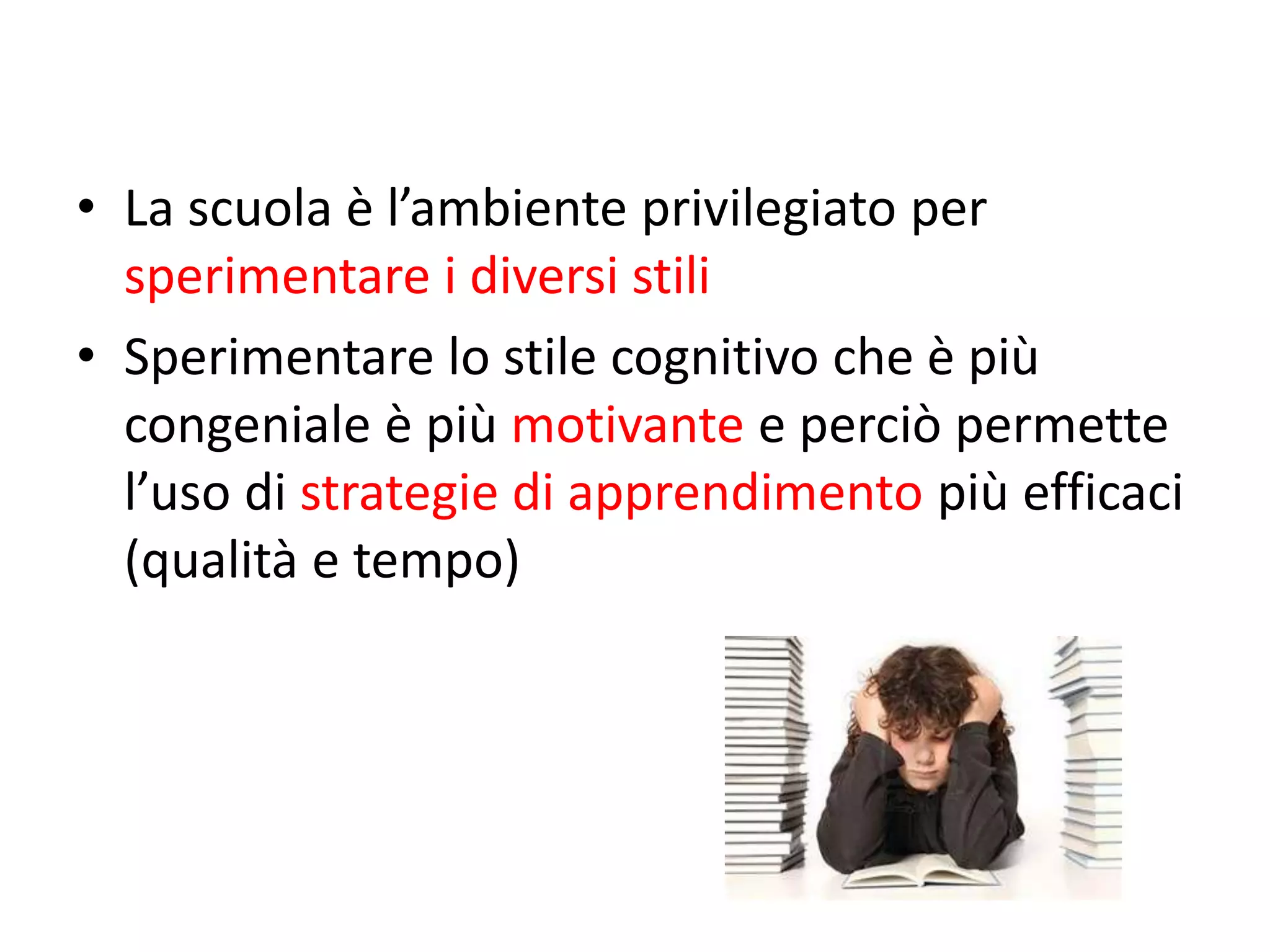• La scuola è l’ambiente privilegiato per
sperimentare i diversi stili
• Sperimentare lo stile cognitivo che è più
congeniale è più motivante e perciò permette
l’uso di strategie di apprendimento più efficaci
(qualità e tempo)
 