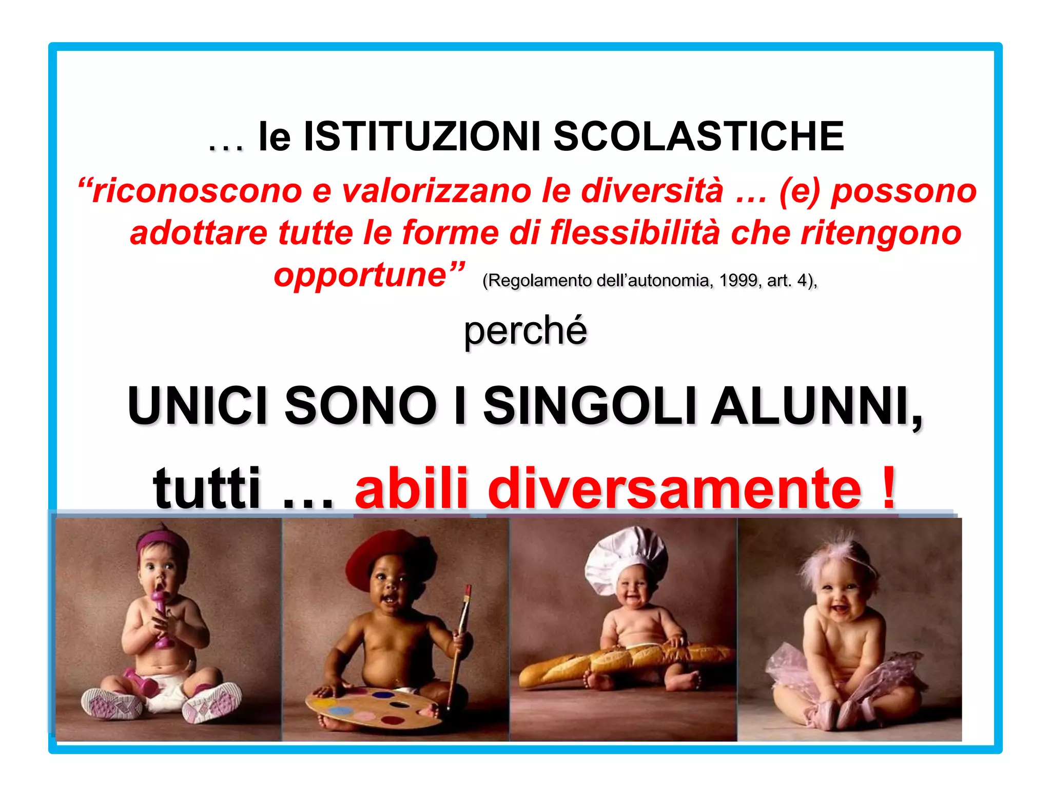 … le ISTITUZIONI SCOLASTICHE
“riconoscono e valorizzano le diversità … (e) possono
adottare tutte le forme di flessibilità che ritengono
opportune” (Regolamento dell’autonomia, 1999, art. 4),
perché
UNICI SONO I SINGOLI ALUNNI,
tutti … abili diversamente !
 