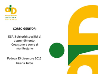 CORSO GENITORI
DSA: i disturbi specifici di
apprendimento.
Cosa sono e come si
manifestano
Padova 15 dicembre 2015
Tiziana Turco
 
