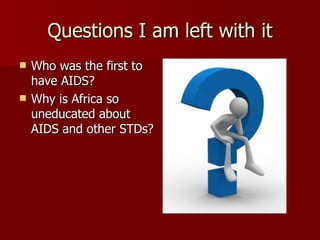 Questions I am left with it Who was the first to have AIDS?  Why is Africa so uneducated about AIDS and other STDs? 