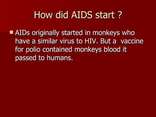 How did AIDS start ? AIDs originally started in monkeys who have a similar virus to HIV. But a  vaccine for polio contained monkeys blood it passed to humans. 