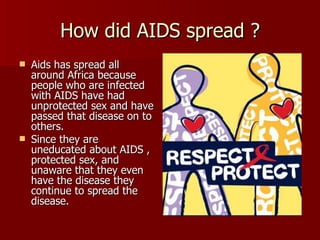 How did AIDS spread ? Aids has spread all around Africa because people who are infected with AIDS have had unprotected sex and have passed that disease on to others. Since they are uneducated about AIDS , protected sex, and unaware that they even have the disease they continue to spread the disease. 