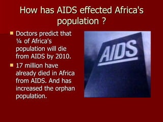 How has AIDS effected Africa's population ? Doctors predict that ¼ of Africa's population will die from AIDS by 2010. 17 million have already died in Africa from AIDS. And has increased the orphan population. 