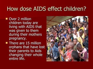How dose AIDS effect children? Over 2 million children today are living with AIDS that was given to them during their mothers pregnancy. There are 15 million orphans that have lost their parents to Aids changing their whole entire life. 