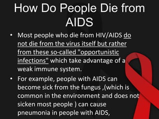 How Do People Die from
AIDS
• Most people who die from HIV/AIDS do
not die from the virus itself but rather
from these so-called "opportunistic
infections" which take advantage of a
weak immune system.
• For example, people with AIDS can
become sick from the fungus ,(which is
common in the environment and does not
sicken most people ) can cause
pneumonia in people with AIDS,
 