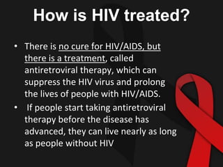 How is HIV treated?
• There is no cure for HIV/AIDS, but
there is a treatment, called
antiretroviral therapy, which can
suppress the HIV virus and prolong
the lives of people with HIV/AIDS.
• If people start taking antiretroviral
therapy before the disease has
advanced, they can live nearly as long
as people without HIV
 