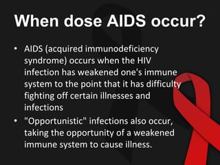 When dose AIDS occur?
• AIDS (acquired immunodeficiency
syndrome) occurs when the HIV
infection has weakened one's immune
system to the point that it has difficulty
fighting off certain illnesses and
infections
• "Opportunistic" infections also occur,
taking the opportunity of a weakened
immune system to cause illness.
 