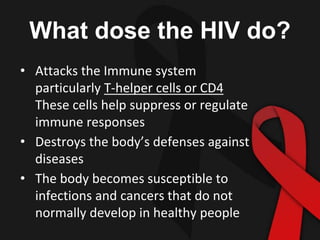 What dose the HIV do?
• Attacks the Immune system
particularly T-helper cells or CD4
These cells help suppress or regulate
immune responses
• Destroys the body’s defenses against
diseases
• The body becomes susceptible to
infections and cancers that do not
normally develop in healthy people
 