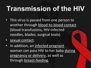 Transmission of the HIV
• This virus is passed from one person to
another through blood-to-blood contact
(blood transfusions, HIV-infected
needles, blades, surgical tools)
• sexual contact.
• In addition, an infected pregnant
woman can pass HIV to her baby during
pregnancy or delivery, as well as
through breast-feeding.
 