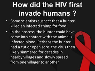 How did the HIV first
invade humans ?
• Some scientists suspect that a hunter
killed an infected chimp for food
• In the process, the hunter could have
come into contact with the animal’s
infected blood. Perhaps the hunter
had a cut or open sore. the virus then
likely simmered for decades in
nearby villages and slowly spread
from one villager to another
 