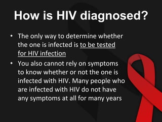 How is HIV diagnosed?
• The only way to determine whether
the one is infected is to be tested
for HIV infection
• You also cannot rely on symptoms
to know whether or not the one is
infected with HIV. Many people who
are infected with HIV do not have
any symptoms at all for many years
 