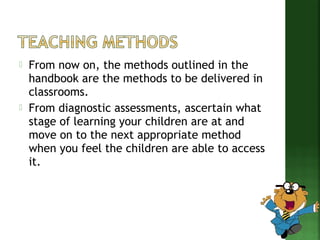  From now on, the methods outlined in the 
handbook are the methods to be delivered in 
classrooms. 
 From diagnostic assessments, ascertain what 
stage of learning your children are at and 
move on to the next appropriate method 
when you feel the children are able to access 
it. 
 
