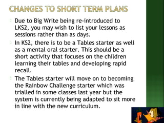  Due to Big Write being re-introduced to 
LKS2, you may wish to list your lessons as 
sessions rather than as days. 
 In KS2, there is to be a Tables starter as well 
as a mental oral starter. This should be a 
short activity that focuses on the children 
learning their tables and developing rapid 
recall. 
 The Tables starter will move on to becoming 
the Rainbow Challenge starter which was 
trialled in some classes last year but the 
system is currently being adapted to sit more 
in line with the new curriculum. 
 