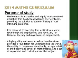 Purpose of study 
 Mathematics is a creative and highly interconnected 
discipline that has been developed over centuries, 
providing the solution to some of history’s most 
intriguing problems. 
 It is essential to everyday life, critical to science, 
technology and engineering, and necessary for 
financial literacy and most forms of employment. 
 A high-quality mathematics education therefore 
provides a foundation for understanding the world, 
the ability to reason mathematically, an appreciation 
of the beauty and power of mathematics, and a sense 
of enjoyment and curiosity about the subject. 
 