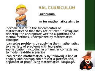The Aims of The New Curriculum 
The National Curriculum for mathematics aims to 
ensure all pupils: 
become fluent in the fundamentals of 
mathematics so that they are efficient in using and 
selecting the appropriate written algorithms and 
mental methods, underpinned by mathematical 
concepts 
can solve problems by applying their mathematics 
to a variety of problems with increasing 
sophistication, including in unfamiliar contexts and 
to model real-life scenarios 
can reason mathematically by following a line of 
enquiry and develop and present a justification, 
argument or proof using mathematical language. 
 