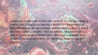 POR QUE A AIDS NÃO TEM CURA?
 ASSIM QUE O VÍRUS HIV ENTRA NO CORPO HUMANO, ELE COMEÇA
A INFECTAR A CÉLULA DE DEFESA, LINFÓCITO T, RESPONSÁVEL
PELA IMUNIDADE DO ORGANISMO. DENTRO DESSA CÉLULA, VAI SE
MULTIPLICANDO, USANDO O DNA DA MESMA. QUANDO A CÉLULA
NÃO AGÜENTA MAIS REPRODUZIR O VÍRUS QUE A DESTRÓI, ELA
MORRE E MILHÕES DE CÓPIAS DO VÍRUS SÃO DESPEJADAS NO
SANGUE.
 