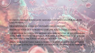 TRANSMISSÃO DO VÍRUS HIV
 O USO DA MESMA SERINGA OU AGULHA CONTAMINADA POR MAIS DE
UMA PESSOA.
 TRANSFUSÃO DE SANGUE CONTAMINADO COM O HIV.
 INSTRUMENTOS QUE FURAM OU CORTAM, NÃO ESTERILIZADOS.
 O PORTADOR DO VÍRUS HIV MESMO SEM APRESENTAR OS SINTOMAS DA
AIDS, PODE TRANSMITIR O VÍRUS, POR ISSO, A IMPORTÂNCIA DO USO DE
PRESERVATIVO EM TODAS AS RELAÇÕES SEXUAIS.
 PELA MÃE INFECTADA PARA O FILHO DURANTE A GESTAÇÃO, O PARTO
OU AAMAMENTAÇÃO - TAMBÉM CHAMADO DE TRANSMISSÃO VERTICAL
 