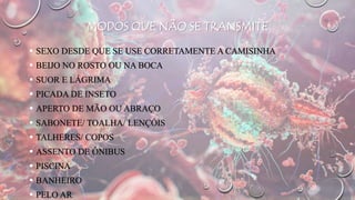 MODOS QUE NÃO SE TRANSMITE
 SEXO DESDE QUE SE USE CORRETAMENTE A CAMISINHA
 BEIJO NO ROSTO OU NA BOCA
 SUOR E LÁGRIMA
 PICADA DE INSETO
 APERTO DE MÃO OU ABRAÇO
 SABONETE/ TOALHA/ LENÇÓIS
 TALHERES/ COPOS
 ASSENTO DE ÔNIBUS
 PISCINA
 BANHEIRO
 PELO AR
 