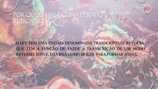 POR QUE O HIV É CONSIDERADO UM
RETROVÍRUS?
 O HIV TEM UMA ENZIMA DENOMINADA TRANSCRIPTASE REVERSA,
QUE TEM A FUNÇÃO DE FAZER A TRANSCRIÇÃO DE UM MODO
REVERSO, ISTO É, USA RNA COMO MOLDE PARA FORMAR O DNA.
 