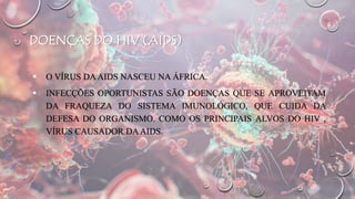 DOENÇAS DO HIV (AIDS)
 O VÍRUS DAAIDS NASCEU NA ÁFRICA.
 INFECÇÕES OPORTUNISTAS SÃO DOENÇAS QUE SE APROVEITAM
DA FRAQUEZA DO SISTEMA IMUNOLÓGICO, QUE CUIDA DA
DEFESA DO ORGANISMO. COMO OS PRINCIPAIS ALVOS DO HIV ,
VÍRUS CAUSADOR DAAIDS.
 