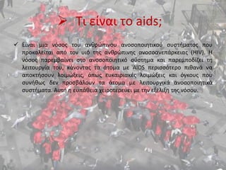  Τι είναι το aids;
 Είναι μια νόσος του ανθρώπινου ανοσοποιητικού συστήματος που
προκαλείται από τον υιό της ανθρώπινης ανοσοανεπάρκειας (HIV). Η
νόσος παρεμβαίνει στο ανοσοποιητικό σύστημα και παρεμποδίζει τη
λειτουργία του, κάνοντας τα άτομα με AIDS περισσότερο πιθανά να
αποκτήσουν λοιμώξεις, όπως ευκαιριακές λοιμώξεις και όγκους που
συνήθως δεν προσβάλουν τα άτομα με λειτουργικά ανοσοποιητικά
συστήματα. Αυτή η ευπάθεια χειροτερεύει με την εξέλιξη της νόσου.
 