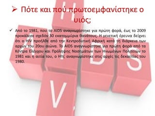  Πότε και πού πρωτοεμφανίστηκε ο
υιός;
 Από το 1981, που το AIDS αναγνωρίστηκε για πρώτη φορά, έως το 2009
προκάλεσε σχεδόν 30 εκατομμύρια θανάτους. Η γενετική έρευνα δείχνει
ότι ο HIV προήλθε από την Κεντροδυτική Αφρική κατά τη διάρκεια των
αρχών του 20ου αιώνα. Το AIDS αναγνωρίστηκε για πρώτη φορά από τα
Κέντρα Ελέγχου και Πρόληψης Νοσημάτων των Ηνωμένων Πολιτειών το
1981 και η αιτία του, ο HIV, αναγνωρίστηκε στις αρχές τις δεκαετίας του
1980.
 