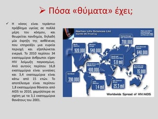  Πόσα «θύματα» έχει;
 Η νόσος είναι τεράστιο
πρόβλημα υγείας σε πολλά
μέρη του κόσμου, και
θεωρείται πανδημία, δηλαδή
μία έκρηξη της ασθένειας
που επηρεάζει μια ευρεία
περιοχή και εξαπλώνεται
ενεργά. Το 2010 περίπου 34
εκατομμύρια άνθρωποι είχαν
HIV λοίμωξη παγκοσμίως.
Από αυτούς περίπου 16,8
εκατομμύρια είναι γυναίκες
και 3,4 εκατομμύρια είναι
κάτω από 15 ετών. Το
αποτέλεσμα είναι περίπου
1,8 εκατομμύρια θάνατοι από
AIDS το 2010, χαμηλότερα σε
σχέση με τα 3,1 εκατομμύρια
θανάτους του 2001.
 