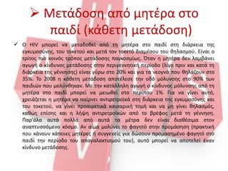  Μετάδοση από μητέρα στο
παιδί (κάθετη μετάδοση)
 Ο HIV μπορεί να μεταδοθεί από τη μητέρα στο παιδί στη διάρκεια της
εγκυμοσύνης, του τοκετού και μετά τον τοκετό διαμέσου του θηλασμού. Είναι ο
τρίτος πιο κοινός τρόπος μετάδοσης παγκοσμίως. Όταν η μητέρα δεν λαμβάνει
αγωγή ο κίνδυνος μετάδοσης στην περιγεννητική περίοδο (λίγο πριν και κατά τη
διάρκεια της γέννησης) είναι γύρω στο 20% και για τα νεογνά που θηλάζουν στο
35%. Το 2008 η κάθετη μετάδοση αποτέλεσε την οδό μόλυνσης στο 90% των
παιδιών που μολύνθηκαν. Με την κατάλληλη αγωγή ο κίνδυνος μόλυνσης από τη
μητέρα στο παιδί μπορεί να μειωθεί στο περίπου 1%. Για να γίνει αυτό,
χρειάζεται η μητέρα να παίρνει αντιρετροϊκά στη διάρκεια της εγκυμοσύνης και
του τοκετού, να γίνει προαιρετικά καισαρική τομή και να μη γίνει θηλασμός,
καθώς επίσης και η λήψη αντιρετροϊκών από το βρέφος μετά τη γέννηση.
Παρ'όλα αυτά πολλά από αυτά τα μέτρα δεν είναι διαθέσιμα στον
αναπτυσσόμενο κόσμο. Αν αίμα μολύνει το φαγητό στην προμάσηση (πρακτική
που κάνουν κάποιες μητέρες ή συγγενείς για δώσουν προμασημένο φαγητό στο
παιδί την περίοδο του απογαλακτισμού του), αυτό μπορεί να αποτελεί έναν
κίνδυνο μετάδοσης.
 