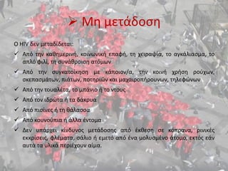  Μη μετάδοση
Ο HIV δεν μεταδίδεται:
 Από την καθημερινή, κοινωνική επαφή, τη χειραψία, το αγκάλιασμα, το
απλό φιλί, τη συνάθροιση ατόμων
 Από την συγκατοίκηση με κάποιον/α, την κοινή χρήση ρούχων,
σκεπασμάτων, πιάτων, ποτηριών και μαχαιροπήρουνων, τηλεφώνων
 Από την τουαλέτα, το μπάνιο ή το ντους
 Από τον ιδρώτα ή τα δάκρυα
 Από πισίνες ή τη θάλασσα
 Από κουνούπια ή άλλα έντομα
 Δεν υπάρχει κίνδυνος μετάδοσης από έκθεση σε κόπρανα, ρινικές
εκκρίσεις, φλέματα, σάλιο ή εμετό από ένα μολυσμένο άτομο, εκτός εάν
αυτά τα υλικά περιέχουν αίμα.
 