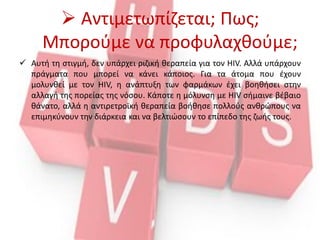  Αντιμετωπίζεται; Πως;
Μπορούμε να προφυλαχθούμε;
 Αυτή τη στιγμή, δεν υπάρχει ριζική θεραπεία για τον HIV. Αλλά υπάρχουν
πράγματα που μπορεί να κάνει κάποιος. Για τα άτομα που έχουν
μολυνθεί με τον HIV, η ανάπτυξη των φαρμάκων έχει βοηθήσει στην
αλλαγή της πορείας της νόσου. Κάποτε η μόλυνση με HIV σήμαινε βέβαιο
θάνατο, αλλά η αντιρετροϊκή θεραπεία βοήθησε πολλούς ανθρώπους να
επιμηκύνουν την διάρκεια και να βελτιώσουν το επίπεδo της ζωής τους.
 