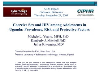 Coercive Sex and HIV among Adolescents in
Uganda: Prevalence, Risk and Protective Factors
Michele L. Ybarra, MPH, PhD1
Kimberly J. Mitchell PhD1
Julius Kiwanuka, MD2
1
Internet Solutions for Kids, Santa Ana, USA
2
Mbarara University of Science and Technology, Mbarara, Uganda
AIDS Impact
Gabarone, Botswana
Thursday, September 24, 2009
* Thank you for your interest in this presentation. Please note that analyses
included herein are preliminary.  More recent, finalized analyses can be found in:
Ybarra ML, Bull SS, Kiwanuka J, Bangsberg DR, & Korchmaros J. Prevalence rates
of sexual coercion victimization and perpetration among Uganda adolescents. AIDS
Care; 2012; 24(11): 1392-1400.
 
