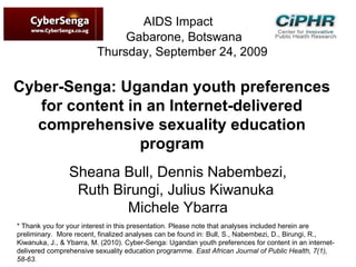 AIDS Impact
Gabarone, Botswana
Thursday, September 24, 2009
Cyber-Senga: Ugandan youth preferences
for content in an Internet-delivered
comprehensive sexuality education
program
Sheana Bull, Dennis Nabembezi,
Ruth Birungi, Julius Kiwanuka
Michele Ybarra
* Thank you for your interest in this presentation. Please note that analyses included herein are
preliminary.  More recent, finalized analyses can be found in: Bull, S., Nabembezi, D., Birungi, R.,
Kiwanuka, J., & Ybarra, M. (2010). Cyber-Senga: Ugandan youth preferences for content in an internet-
delivered comprehensive sexuality education programme. East African Journal of Public Health, 7(1),
58-63.
 