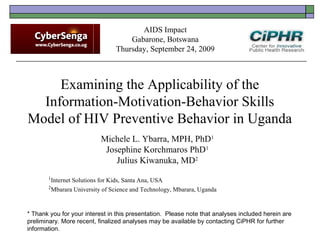 Examining the Applicability of the
Information-Motivation-Behavior Skills
Model of HIV Preventive Behavior in Uganda
Michele L. Ybarra, MPH, PhD1
Josephine Korchmaros PhD1
Julius Kiwanuka, MD2
1
Internet Solutions for Kids, Santa Ana, USA
2
Mbarara University of Science and Technology, Mbarara, Uganda
AIDS Impact
Gabarone, Botswana
Thursday, September 24, 2009
* Thank you for your interest in this presentation.  Please note that analyses included herein are
preliminary. More recent, finalized analyses may be available by contacting CiPHR for further
information.
 