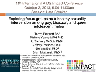 11th International AIDS Impact Conference
October 2, 2013, 9:00-11:00am
Session: Late Breaker
Exploring focus groups as a healthy sexuality
intervention among gay, bisexual, and queer
adolescent males
Tonya Prescott BA1
Michele Ybarra MPH PhD1
L. Zachary DuBois PhD2
Jeffrey Parsons PhD3
Sheana Bull PhD4
Brian Mustanski PhD 2
1 Center for Innovative Public Health Research, San
Clemente, California, USA
2 Impact Program, Northwestern University,
Chicago, Illinois, USA
3 Hunter College, City University of New York, New
York, NY, USA
4 Colorado School of Public Health, University of
Colorado Denver, Aurora, CA, USA
 