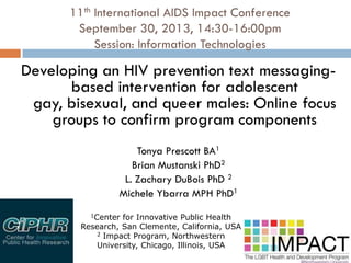 11th International AIDS Impact Conference
September 30, 2013, 14:30-16:00pm
Session: Information Technologies
Developing an HIV prevention text messaging-
based intervention for adolescent
gay, bisexual, and queer males: Online focus
groups to confirm program components
Tonya Prescott BA1
Brian Mustanski PhD2
L. Zachary DuBois PhD 2
Michele Ybarra MPH PhD1
1Center for Innovative Public Health
Research, San Clemente, California, USA
2 Impact Program, Northwestern
University, Chicago, Illinois, USA
 