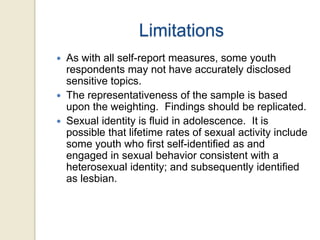 Limitations





As with all self-report measures, some youth
respondents may not have accurately disclosed
sensitive topics.
The representativeness of the sample is based
upon the weighting. Findings should be replicated.
Sexual identity is fluid in adolescence. It is
possible that lifetime rates of sexual activity include
some youth who first self-identified as and
engaged in sexual behavior consistent with a
heterosexual identity; and subsequently identified
as lesbian.

 
