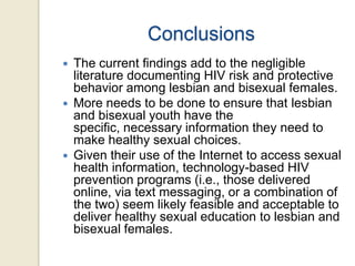 Conclusions






The current findings add to the negligible
literature documenting HIV risk and protective
behavior among lesbian and bisexual females.
More needs to be done to ensure that lesbian
and bisexual youth have the
specific, necessary information they need to
make healthy sexual choices.
Given their use of the Internet to access sexual
health information, technology-based HIV
prevention programs (i.e., those delivered
online, via text messaging, or a combination of
the two) seem likely feasible and acceptable to
deliver healthy sexual education to lesbian and
bisexual females.

 