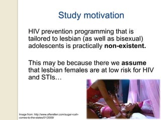 Study motivation
HIV prevention programming that is
tailored to lesbian (as well as bisexual)
adolescents is practically non-existent.
This may be because there we assume
that lesbian females are at low risk for HIV
and STIs…

Image from: http://www.afterellen.com/sugar-rushcomes-to-the-states/01/2009/

 