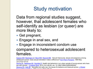 Study motivation
Data from regional studies suggest,
however, that adolescent females who
self-identify as lesbian (or queer) are
more likely to:
Get pregnant,
 Engage in anal sex, and
 Engage in inconsistent condom use


compared to heterosexual adolescent
females.
Saewyc EM, Bearinger LH, Blum RW, Resnick MD. Sexual intercourse, abuse and pregnancy among
adolescent women: does sexual orientation make a difference? Fam Plann Perspect. 1999 MayJun;31(3):127-31.
Herrick AL, Matthews AK, Garofalo R. Health risk behaviors in an urban sample of young women who have
sex with women. J Lesbian Stud. 2010;14(1):80-92. doi: 10.1080/10894160903060440.
Stevens PE, Hall JM. Sexuality and safer sex: the issues for lesbians and bisexual women. J Obstet

 