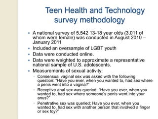 Teen Health and Technology
survey methodology







A national survey of 5,542 13-18 year olds (3,011 of
whom were female) was conducted in August 2010 –
January 2011
Included an oversample of LGBT youth
Data were conducted online.
Data were weighted to approximate a representative
national sample of U.S. adolescents.
Measurements of sexual activity:
◦ Consensual vaginal sex was asked with the following
question: “Have you ever, when you wanted to, had sex where
a penis went into a vagina?”
◦ Receptive anal sex was queried: “Have you ever, when you
wanted to, had sex where someone's penis went into your
anus?”
◦ Penetrative sex was queried: Have you ever, when you
wanted to, had sex with another person that involved a finger
or sex toy?”

 