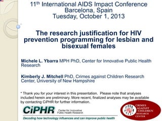 11th International AIDS Impact Conference
Barcelona, Spain
Tuesday, October 1, 2013

The research justification for HIV
prevention programming for lesbian and
bisexual females
Michele L. Ybarra MPH PhD, Center for Innovative Public Health
Research
Kimberly J. Mitchell PhD, Crimes against Children Research
Center, University of New Hampshire
* Thank you for your interest in this presentation. Please note that analyses
included herein are preliminary. More recent, finalized analyses may be available
by contacting CiPHR for further information.

 