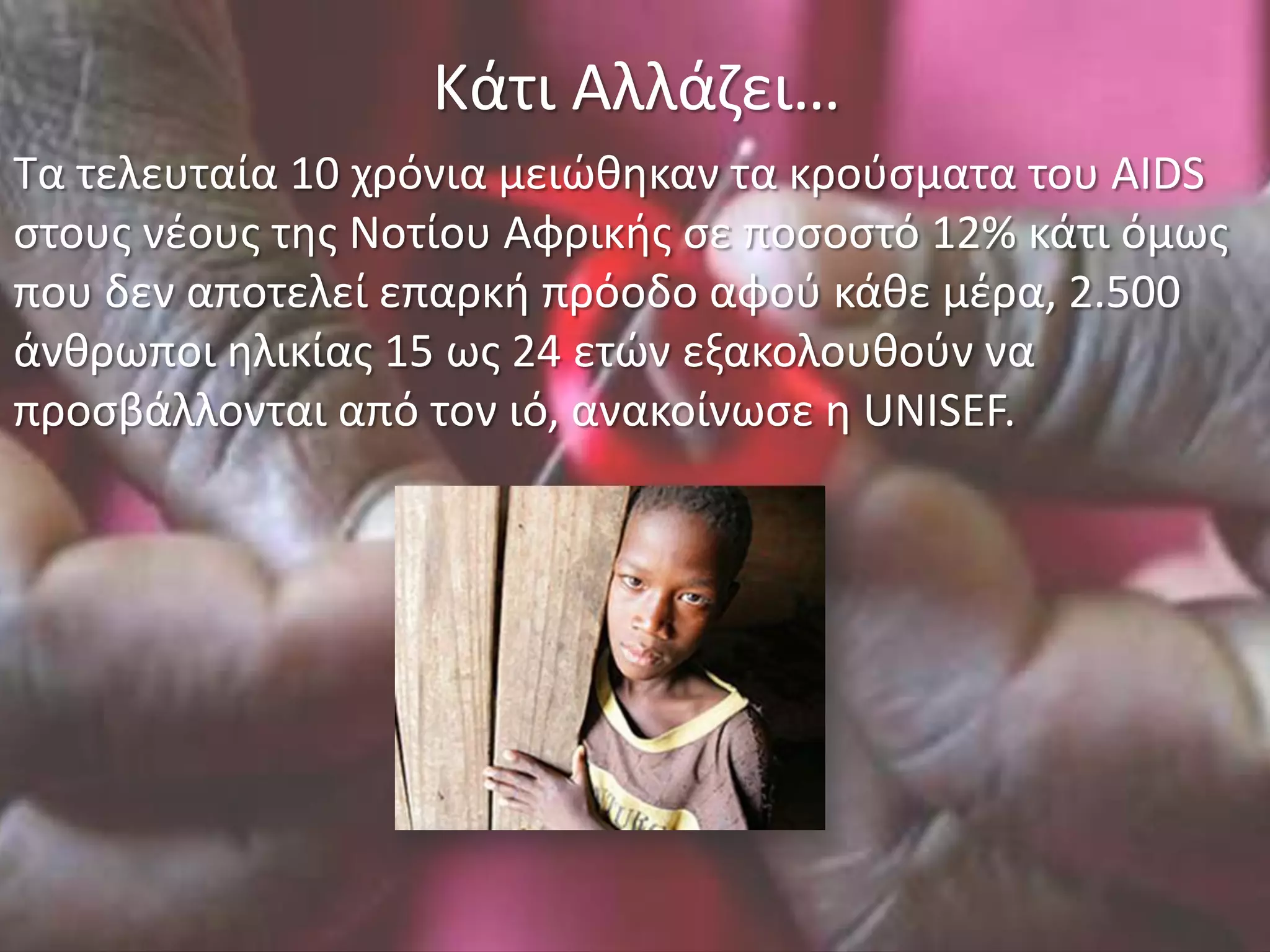 Κάτι Αλλάηει…
Τα τελευταία 10 χρόνια μειώκθκαν τα κροφςματα του AIDS
ςτουσ νζουσ τθσ Νοτίου Αφρικισ ςε ποςοςτό 12% κάτι όμωσ
που δεν αποτελεί επαρκι πρόοδο αφοφ κάκε μζρα, 2.500
άνκρωποι θλικίασ 15 ωσ 24 ετών εξακολουκοφν να
προςβάλλονται από τον ιό, ανακοίνωςε θ UNISEF.
 