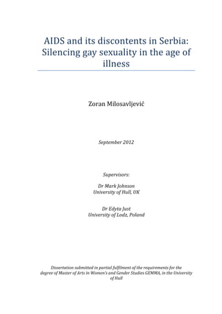  
AIDS	
  and	
  its	
  discontents	
  in	
  Serbia:	
  
Silencing	
  gay	
  sexuality	
  in	
  the	
  age	
  of	
  
illness	
  
	
  
	
  
	
  

Zoran	
  Milosavljević	
  
	
  
	
  
	
  
	
  
	
  
	
  

September	
  2012	
  
	
  
	
  
	
  
	
  
	
  

Supervisors:	
  
	
  

Dr	
  Mark	
  Johnson	
  
University	
  of	
  Hull,	
  UK	
  
	
  
	
  

Dr	
  Edyta	
  Just	
  
University	
  of	
  Lodz,	
  Poland	
  

	
  
	
  
	
  
	
  
	
  
	
  
	
  
	
  
	
  
Dissertation	
  submitted	
  in	
  partial	
  fulfilment	
  of	
  the	
  requirements	
  for	
  the	
  
degree	
  of	
  Master	
  of	
  Arts	
  in	
  Women’s	
  and	
  Gender	
  Studies	
  GEMMA,	
  in	
  the	
  University	
  
of	
  Hull	
  
	
  

	
  

 