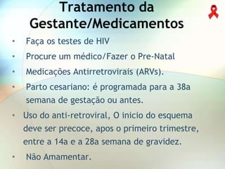 Tratamento da
     Gestante/Medicamentos
•   Faça os testes de HIV
•   Procure um médico/Fazer o Pre-Natal
•   Medicações Antirretrovirais (ARVs).
•   Parto cesariano: é programada para a 38a
    semana de gestação ou antes.
• Uso do anti-retroviral, O inicio do esquema
    deve ser precoce, apos o primeiro trimestre,
    entre a 14a e a 28a semana de gravidez.
•   Não Amamentar.
 