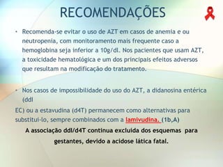 RECOMENDAÇÕES
• Recomenda-se evitar o uso de AZT em casos de anemia e ou
  neutropenia, com monitoramento mais frequente caso a
  hemoglobina seja inferior a 10g/dl. Nos pacientes que usam AZT,
  a toxicidade hematológica e um dos principais efeitos adversos
  que resultam na modificação do tratamento.


• Nos casos de impossibilidade do uso do AZT, a didanosina entérica
  (ddI
EC) ou a estavudina (d4T) permanecem como alternativas para
substitui-lo, sempre combinados com a lamivudina. (1b,A)
   A associação ddI/d4T continua excluída dos esquemas para
             gestantes, devido a acidose lática fatal.
 