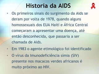 Historia da AIDS
• Os primeiros sinais do surgimento da Aids se
  deram por volta de 1978, quando alguns
  homossexuais dos EUA Haiti e África Central
  começaram a apresentar uma doença, até
  então desconhecida, que passaria a ser
  chamada de Aids.
• Em 1983 o agente etimológico foi identificado
• O vírus da Imunodeficiência símia (SIV)
  presente nos macacos verdes africanos é
  muito próximo ao HIV.
 