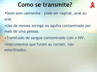 Como se transmite?
•Sexo sem camisinha - pode ser vaginal, anal ou
oral.
•Uso da mesma seringa ou agulha contaminada por
mais de uma pessoa.
•Transfusão de sangue contaminado com o HIV.
•Instrumentos que furam ou cortam, não
esterilizados.
 