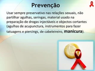 Prevenção
Usar sempre preservativo nas relações sexuais, não
partilhar agulhas, seringas, material usado na
preparação de drogas injectáveis e objectos cortantes
(agulhas de acupunctura, instrumentos para fazer
tatuagens e piercings, de cabeleireiro, manicura).
 